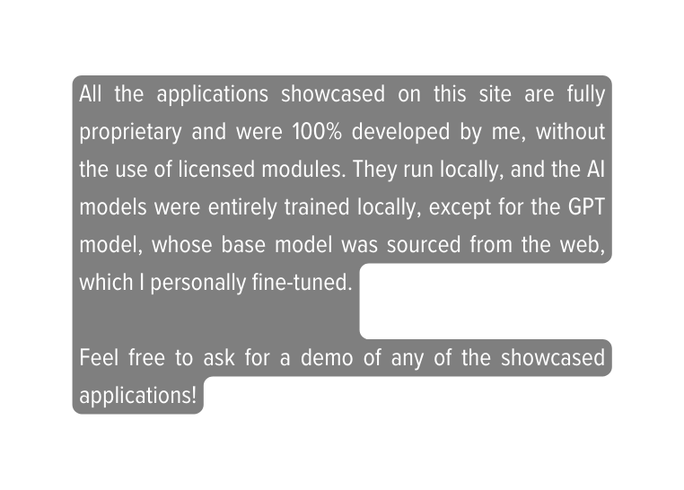 All the applications showcased on this site are fully proprietary and were 100 developed by me without the use of licensed modules They run locally and the AI models were entirely trained locally except for the GPT model whose base model was sourced from the web which I personally fine tuned Feel free to ask for a demo of any of the showcased applications