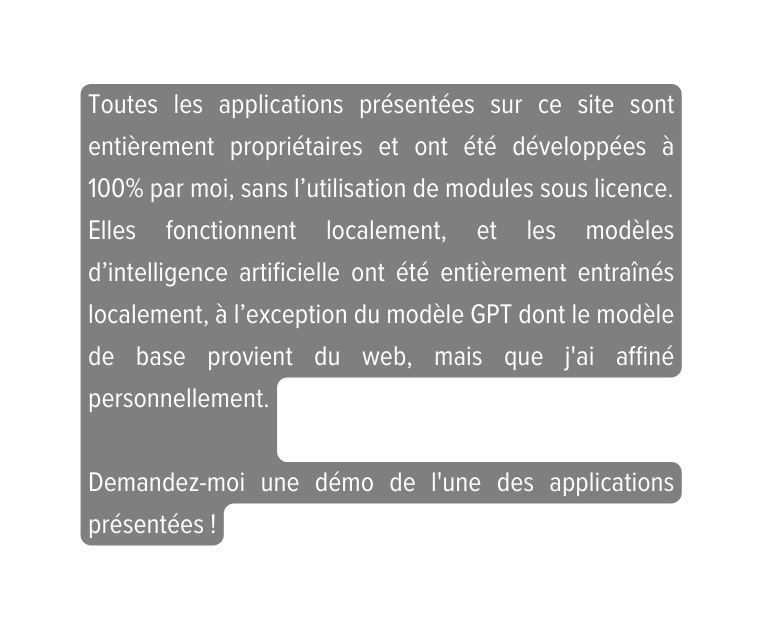 Toutes les applications présentées sur ce site sont entièrement propriétaires et ont été développées à 100 par moi sans l utilisation de modules sous licence Elles fonctionnent localement et les modèles d intelligence artificielle ont été entièrement entraînés localement à l exception du modèle GPT dont le modèle de base provient du web mais que j ai affiné personnellement Demandez moi une démo de l une des applications présentées