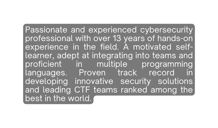 Passionate and experienced cybersecurity professional with over 13 years of hands on experience in the field A motivated self learner adept at integrating into teams and proficient in multiple programming languages Proven track record in developing innovative security solutions and leading CTF teams ranked among the best in the world