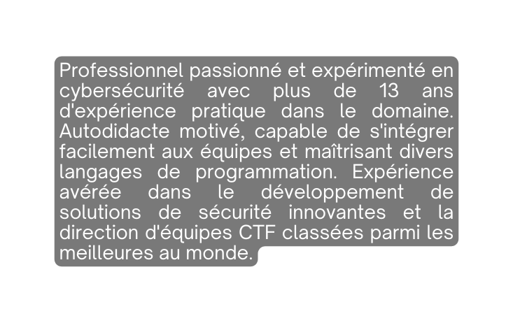 Professionnel passionné et expérimenté en cybersécurité avec plus de 13 ans d expérience pratique dans le domaine Autodidacte motivé capable de s intégrer facilement aux équipes et maîtrisant divers langages de programmation Expérience avérée dans le développement de solutions de sécurité innovantes et la direction d équipes CTF classées parmi les meilleures au monde